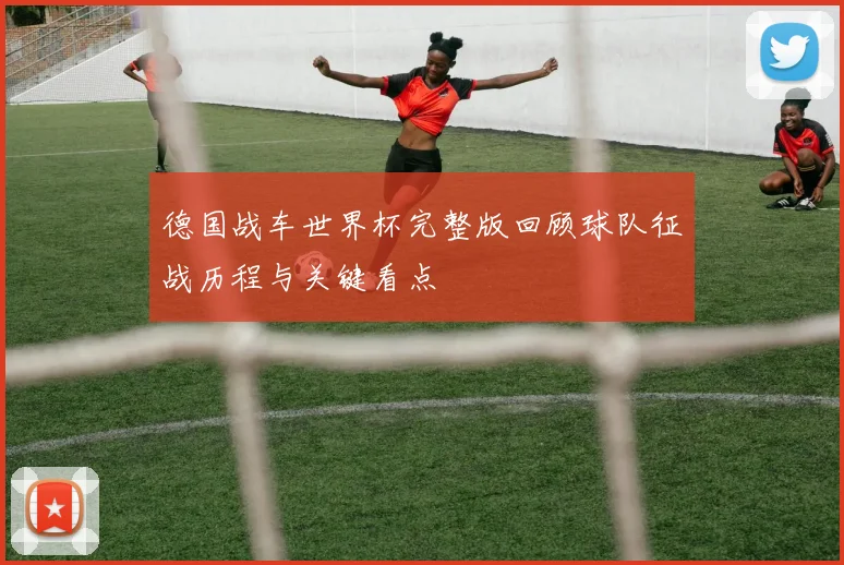 德国战车世界杯完整版回顾球队征战历程与关键看点