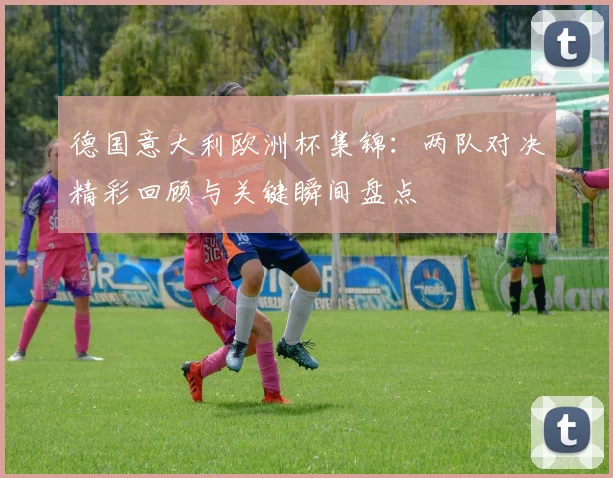 德国意大利欧洲杯集锦：两队对决精彩回顾与关键瞬间盘点