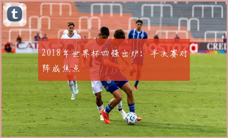 2018年世界杯四强出炉：半决赛对阵成焦点