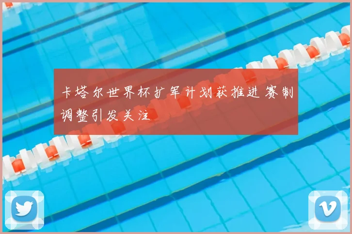 卡塔尔世界杯扩军计划获推进 赛制调整引发关注