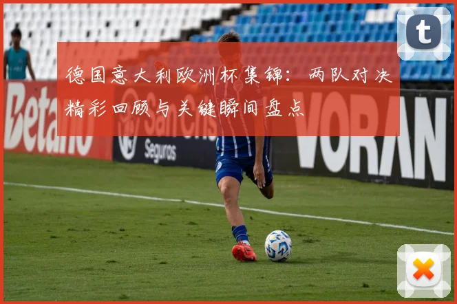 德国意大利欧洲杯集锦：两队对决精彩回顾与关键瞬间盘点